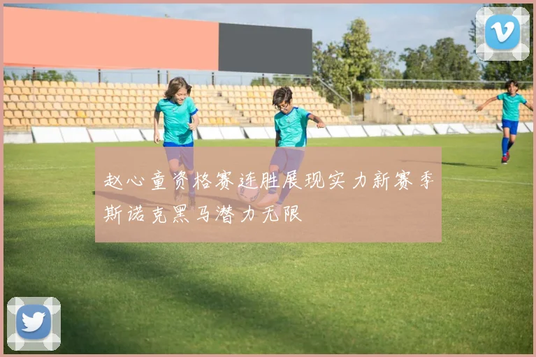 赵心童资格赛连胜展现实力新赛季斯诺克黑马潜力无限