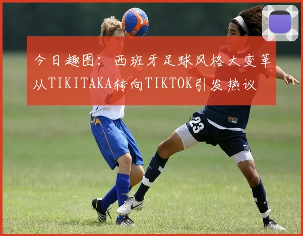 今日趣图：西班牙足球风格大变革从TIKITAKA转向TIKTOK引发热议