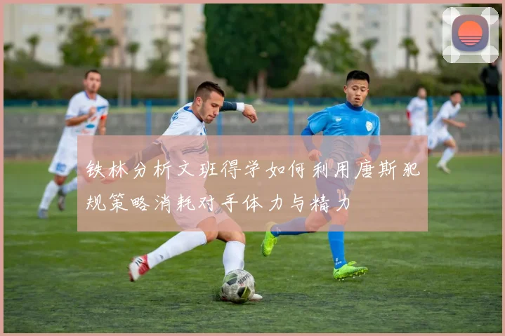铁林分析文班得学如何利用唐斯犯规策略消耗对手体力与精力