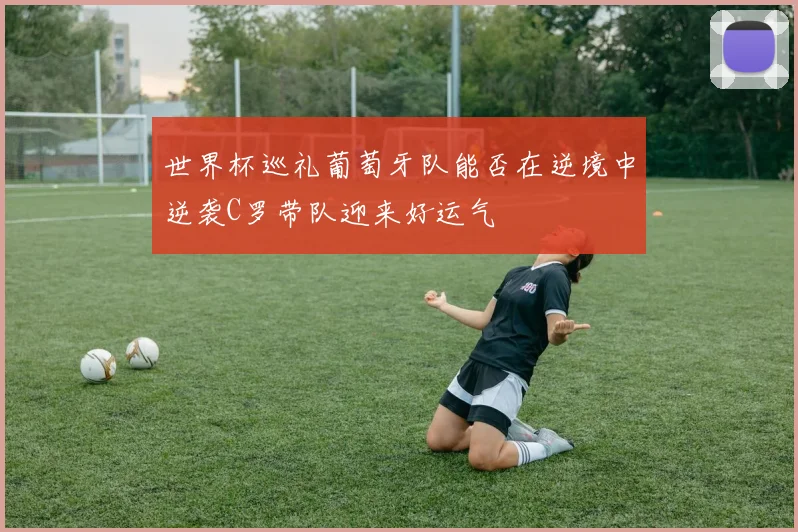 世界杯巡礼葡萄牙队能否在逆境中逆袭C罗带队迎来好运气