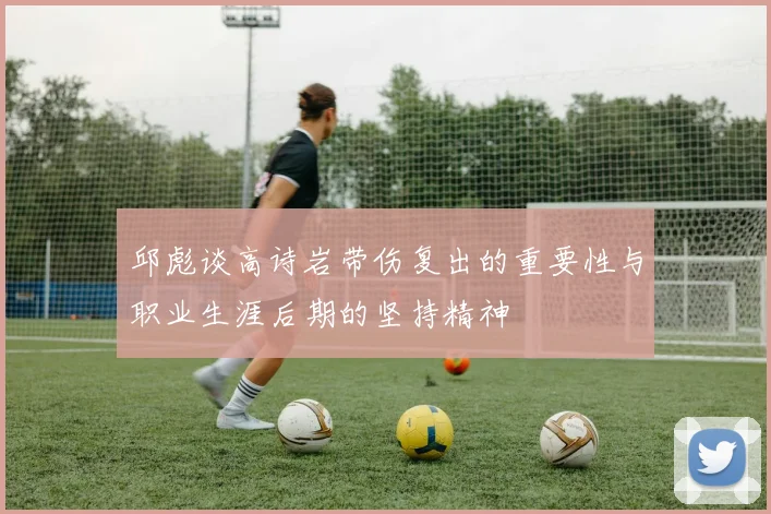 邱彪谈高诗岩带伤复出的重要性与职业生涯后期的坚持精神