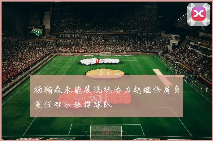 杨瀚森未能展现统治力赵继伟肩负重任难以独撑球队