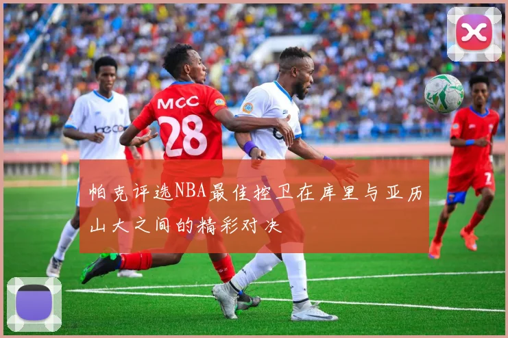 帕克评选NBA最佳控卫在库里与亚历山大之间的精彩对决