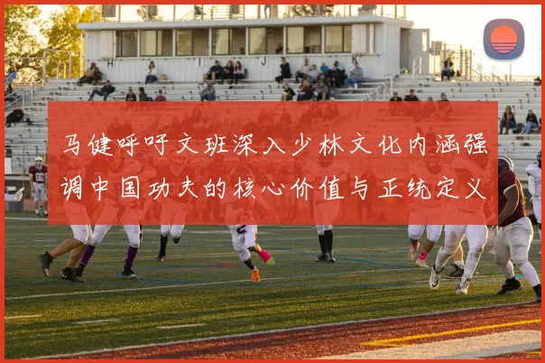 马健呼吁文班深入少林文化内涵强调中国功夫的核心价值与正统定义