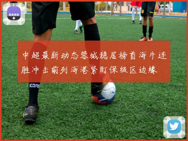中超最新动态蓉城稳居榜首海牛连胜冲击前列海港紧盯保级区边缘