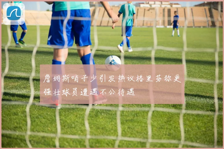 詹姆斯哨子少引发热议格里芬称更强壮球员遭遇不公待遇