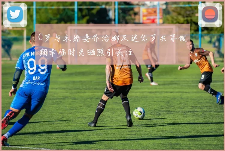 C罗与未婚妻乔治娜及迷你罗共享假期幸福时光晒照引关注