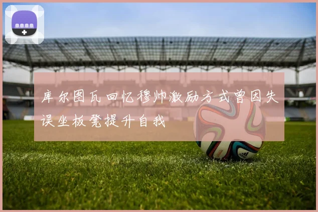 库尔图瓦回忆穆帅激励方式曾因失误坐板凳提升自我
