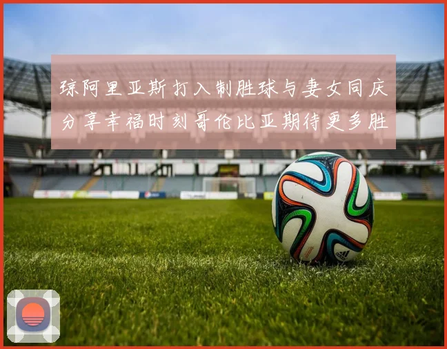 琼阿里亚斯打入制胜球与妻女同庆分享幸福时刻哥伦比亚期待更多胜利