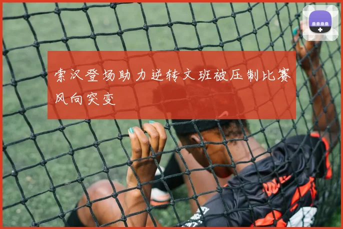 索汉登场助力逆转文班被压制比赛风向突变