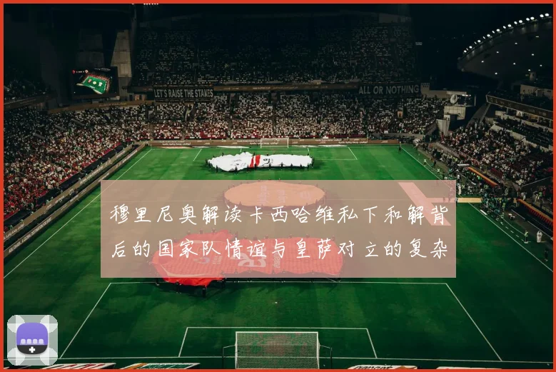穆里尼奥解读卡西哈维私下和解背后的国家队情谊与皇萨对立的复杂关系