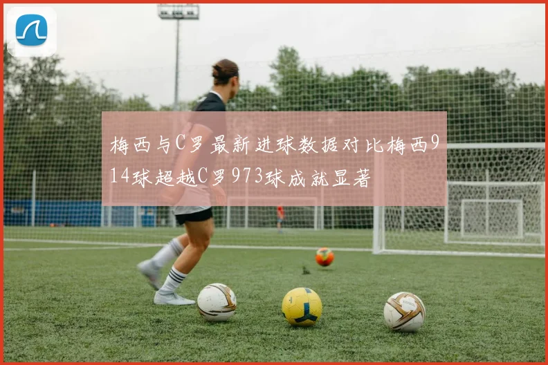 梅西与C罗最新进球数据对比梅西914球超越C罗973球成就显著