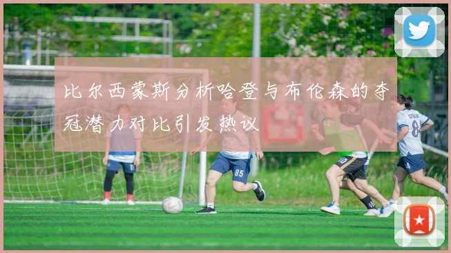 比尔西蒙斯分析哈登与布伦森的夺冠潜力对比引发热议