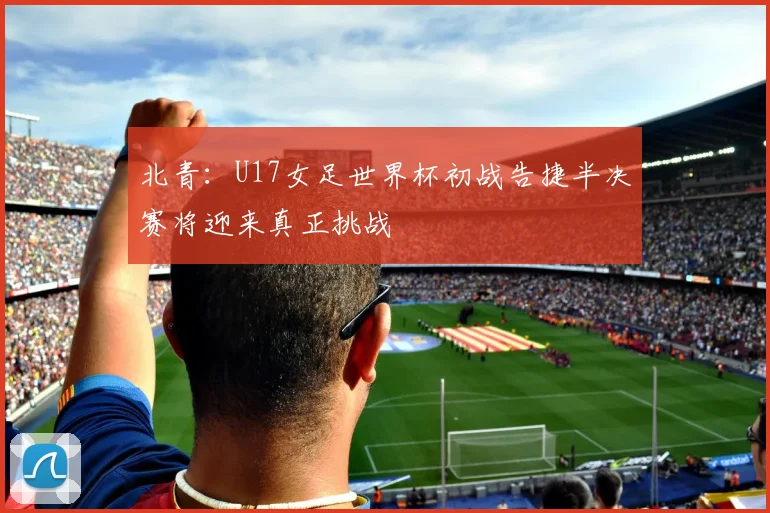 北青：U17女足世界杯初战告捷半决赛将迎来真正挑战