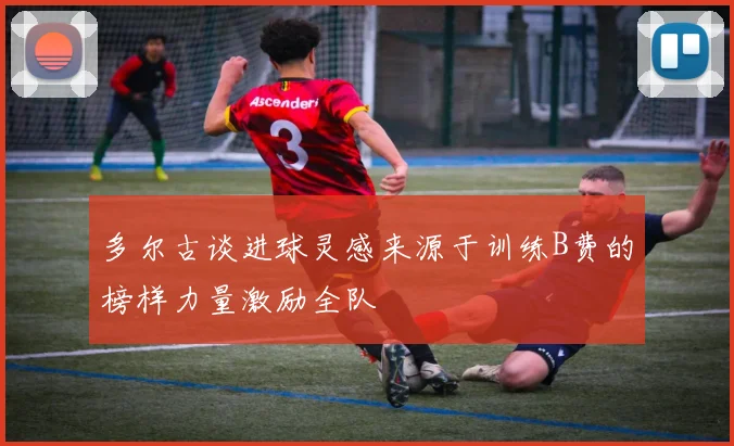 多尔古谈进球灵感来源于训练B费的榜样力量激励全队