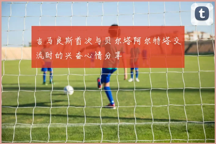 吉马良斯首次与贝尔塔阿尔特塔交流时的兴奋心情分享