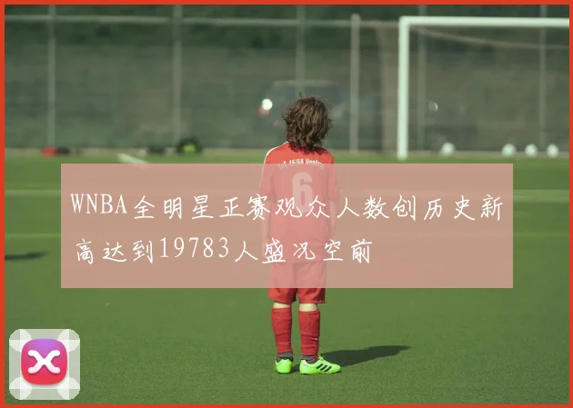 WNBA全明星正赛观众人数创历史新高达到19783人盛况空前