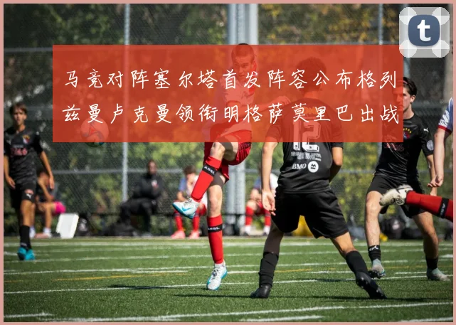 马竞对阵塞尔塔首发阵容公布格列兹曼卢克曼领衔明格萨莫里巴出战