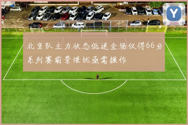 北京队主力状态低迷全场仅得66分系列赛前景堪忧亟需振作