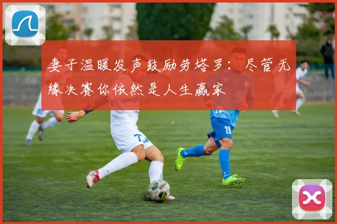 妻子温暖发声鼓励劳塔罗:尽管无缘决赛你依然是人生赢家