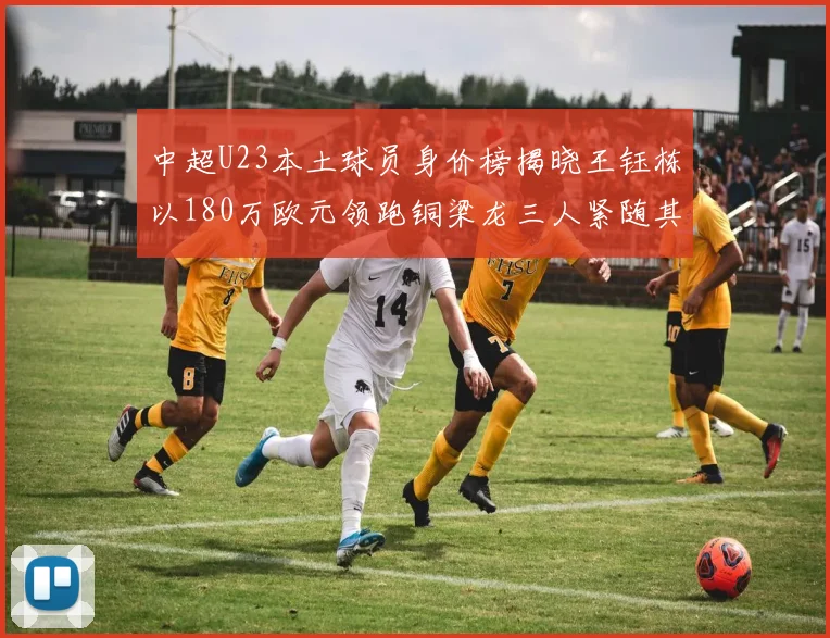 中超U23本土球员身价榜揭晓王钰栋以180万欧元领跑铜梁龙三人紧随其后