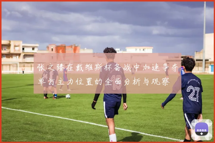 张之臻在戴维斯杯备战中加速争夺单打主力位置的全面分析与观察