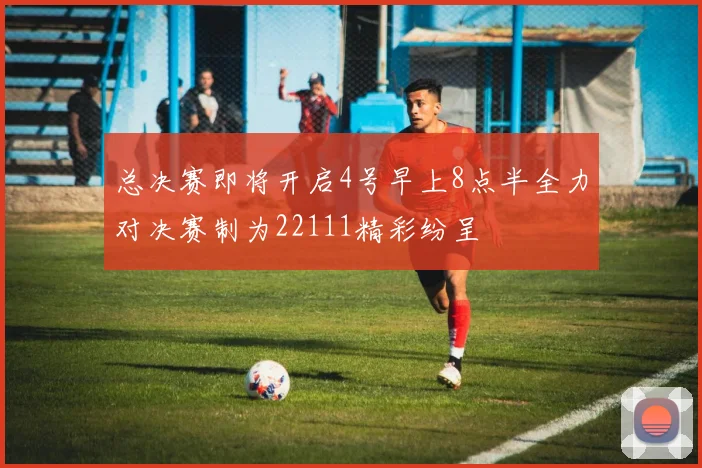 总决赛即将开启4号早上8点半全力对决赛制为22111精彩纷呈