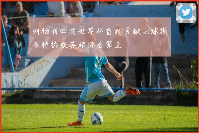 利物浦四将世界杯首轮贡献七球斯洛特执教英超排名第五