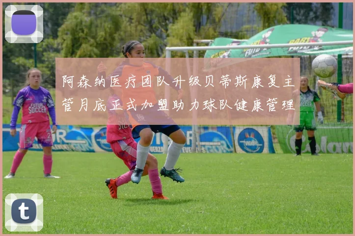 阿森纳医疗团队升级贝蒂斯康复主管月底正式加盟助力球队健康管理