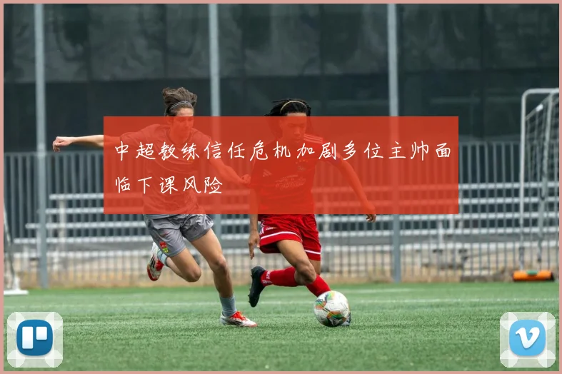 中超教练信任危机加剧多位主帅面临下课风险