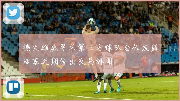 热火雄鹿寻求第三方球队合作灰熊活塞近期传出交易绯闻