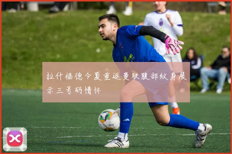 拉什福德今夏重返曼联腹部纹身展示三号码情怀