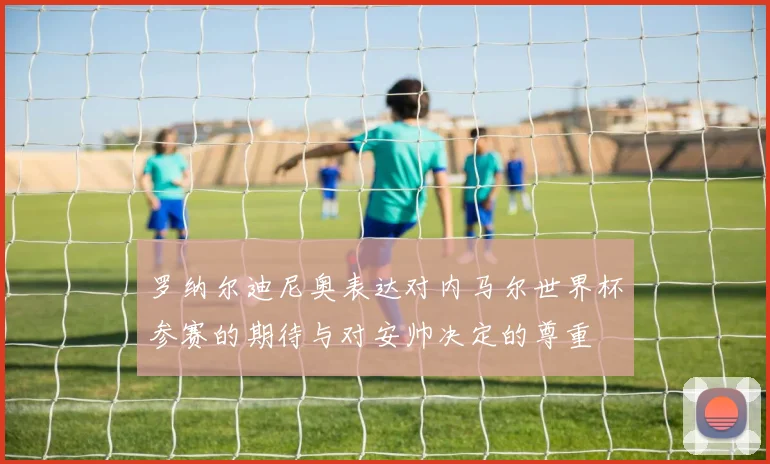 罗纳尔迪尼奥表达对内马尔世界杯参赛的期待与对安帅决定的尊重