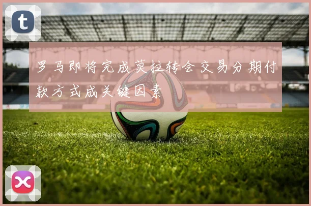 罗马即将完成莫拉转会交易分期付款方式成关键因素